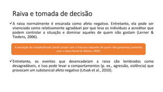 Raiva e tomada de decisão
A raiva normalmente é encarada como afeto negativo. Entretanto, ela pode ser
vivenciada como relativamente agradável por que leva os indivíduos a acreditar que
podem controlar a situação e dominar aqueles de quem não gostam (Lerner &
Tiedens, 2006).
Entretanto, os eventos que desencadeiam a raiva são lembrados como
desagradáveis, e isso pode levar a comportamentos (p. ex., agressão, violência) que
provocam um substancial afeto negativo (Litvak et al., 2010).
A sensação de schadenfreude (sentir prazer com o fracasso daqueles de quem não gostamos) aumenta
com a raiva (Hareli & Weiner, 2002)
 