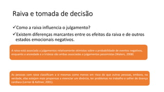 Raiva e tomada de decisão
Como a raiva influencia o julgamento?
Existem diferenças marcantes entre os efeitos da raiva e de outros
estados emocionais negativos.
A raiva está associada a julgamentos relativamente otimistas sobre a probabilidade de eventos negativos,
enquanto a ansiedade e a tristeza são ambas associadas a julgamentos pessimistas (Waters, 2008)
As pessoas com raiva classificam a si mesmas como menos em risco do que outras pessoas, embora, na
verdade, elas estejam mais propensas a vivenciar um divórcio, ter problemas no trabalho e sofrer de doença
cardíaca (Lerner & Keltner, 2001).
 