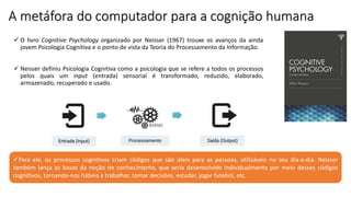 A metáfora do computador para a cognição humana
 O livro Cognitive Psychology organizado por Neisser (1967) trouxe os avanços da ainda
jovem Psicologia Cognitiva e o ponto de vista da Teoria do Processamento da Informação.
 Neisser definiu Psicologia Cognitiva como a psicologia que se refere a todos os processos
pelos quais um input (entrada) sensorial é transformado, reduzido, elaborado,
armazenado, recuperado e usado.
Para ele, os processos cognitivos criam códigos que são úteis para as pessoas, utilizáveis no seu dia-a-dia. Neisser
também lança as bases da noção de conhecimento, que seria desenvolvido individualmente por meio desses códigos
cognitivos, tornando-nos hábeis a trabalhar, tomar decisões, estudar, jogar futebol, etc.
 