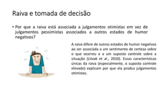 Raiva e tomada de decisão
• Por que a raiva está associada a julgamentos otimistas em vez de
julgamentos pessimistas associados a outros estados de humor
negativos?
A raiva difere de outros estados de humor negativos
ao ser associada a um sentimento de certeza sobre
o que ocorreu e a um suposto controle sobre a
situação (Litvak et al., 2010). Essas características
únicas da raiva (especialmente, o suposto controle
elevado) explicam por que ela produz julgamentos
otimistas.
 