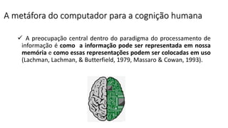 A metáfora do computador para a cognição humana
 A preocupação central dentro do paradigma do processamento de
informação é como a informação pode ser representada em nossa
memória e como essas representações podem ser colocadas em uso
(Lachman, Lachman, & Butterfield, 1979, Massaro & Cowan, 1993).
 