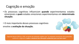 Cognição e emoção
• Os processos cognitivos influenciam quando experimentamos estados
emocionais e quais estados emocionais experimentamos em determinada
situação.
• O mais importante desses processos cognitivos
envolve a avaliação da situação.
Segundo Brosch (2013,p. 370), as teorias de avaliação supõem que “as respostas emocionais são produzidas
conforme o organismo avalia a relevância das alterações ambientais para seu bem-estar”.
 