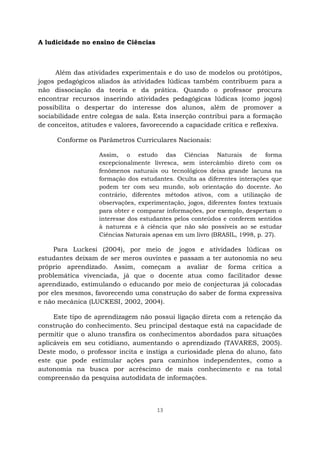 13
A ludicidade no ensino de Ciências
Além das atividades experimentais e do uso de modelos ou protótipos,
jogos pedagógicos aliados às atividades lúdicas também contribuem para a
não dissociação da teoria e da prática. Quando o professor procura
encontrar recursos inserindo atividades pedagógicas lúdicas (como jogos)
possibilita o despertar do interesse dos alunos, além de promover a
sociabilidade entre colegas de sala. Esta inserção contribui para a formação
de conceitos, atitudes e valores, favorecendo a capacidade crítica e reflexiva.
Conforme os Parâmetros Curriculares Nacionais:
Assim, o estudo das Ciências Naturais de forma
excepcionalmente livresca, sem intercâmbio direto com os
fenômenos naturais ou tecnológicos deixa grande lacuna na
formação dos estudantes. Oculta as diferentes interações que
podem ter com seu mundo, sob orientação do docente. Ao
contrário, diferentes métodos ativos, com a utilização de
observações, experimentação, jogos, diferentes fontes textuais
para obter e comparar informações, por exemplo, despertam o
interesse dos estudantes pelos conteúdos e conferem sentidos
à natureza e à ciência que não são possíveis ao se estudar
Ciências Naturais apenas em um livro (BRASIL, 1998, p. 27).
Para Luckesi (2004), por meio de jogos e atividades lúdicas os
estudantes deixam de ser meros ouvintes e passam a ter autonomia no seu
próprio aprendizado. Assim, começam a avaliar de forma crítica a
problemática vivenciada, já que o docente atua como facilitador desse
aprendizado, estimulando o educando por meio de conjecturas já colocadas
por eles mesmos, favorecendo uma construção do saber de forma expressiva
e não mecânica (LUCKESI, 2002, 2004).
Este tipo de aprendizagem não possui ligação direta com a retenção da
construção do conhecimento. Seu principal destaque está na capacidade de
permitir que o aluno transfira os conhecimentos abordados para situações
aplicáveis em seu cotidiano, aumentando o aprendizado (TAVARES, 2005).
Deste modo, o professor incita e instiga a curiosidade plena do aluno, fato
este que pode estimular ações para caminhos independentes, como a
autonomia na busca por acréscimo de mais conhecimento e na total
compreensão da pesquisa autodidata de informações.
 