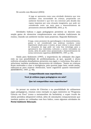 14
De acordo com Moratori (2003):
O jogo se apresenta como uma atividade dinâmica que vem
satisfazer uma necessidade da criança, propiciando um
ambiente favorável e que leve seu interesse pelo desafio das
regras impostas por uma situação imaginária, que pode ser
considerada como um meio para o desenvolvimento do
pensamento abstrato (MORATORI, 2003, p. 9).
Atividades lúdicas e jogos pedagógicos permitem ao docente uma
ampla gama de elementos complementares aos métodos tradicionais de
ensino, visando um ambiente escolar mais prazeroso. Segundo Kishimoto:
O jogo, como promotor da aprendizagem e do desenvolvimento,
passa a ser considerado nas práticas escolares como
importante aliado para o ensino, já que colocar o aluno diante
de situações de jogo pode ser uma boa estratégia para a
aproximá-lo dos conteúdos culturais a serem veiculados na
escola, além de poder estar promovendo o desenvolvimento de
novas estruturas cognitivas (KISHIMOTO, 1997, p. 80).
Ainda para Kishimoto (1997), a importância da utilização dos jogos
está na sua possibilidade de problematizacão, já que, quando o aluno
enfrenta situações desafiadoras presentes nos jogos e o soluciona, fica apto a
solucionar também problemas decorrentes do cotidiano. “Assim as crianças
ficam motivadas a usar a inteligência, pois querem jogar bem; sendo assim,
esforçam-se para superar obstáculos, tanto cognitivos quanto emocionais”
(KISHIMOTO, 1997, p. 96).
Compartilhando suas experiências
Você já utilizou jogos pedagógicos em sala?
Que tal compartilhar suas experiências?
Ao pensar no ensino de Ciências e na possibilidade de utilizarmos
jogos pedagógicos, citamos como exemplo os jogos existentes no “Programa
Ciência em Foco” (como a metamorfose da borboleta), o super trunfo da
tabela periódica (disponível online), além de simulações computacionais que
também podem ser utilizadas com foco lúdico, como algumas atividades do
Portal Ambiente Educação.
 