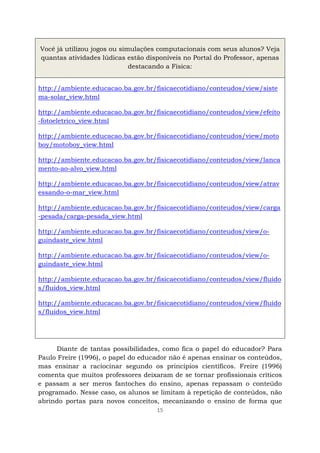 15
Você já utilizou jogos ou simulações computacionais com seus alunos? Veja
quantas atividades lúdicas estão disponíveis no Portal do Professor, apenas
destacando a Física:
http://ambiente.educacao.ba.gov.br/fisicaecotidiano/conteudos/view/siste
ma-solar_view.html
http://ambiente.educacao.ba.gov.br/fisicaecotidiano/conteudos/view/efeito
-fotoeletrico_view.html
http://ambiente.educacao.ba.gov.br/fisicaecotidiano/conteudos/view/moto
boy/motoboy_view.html
http://ambiente.educacao.ba.gov.br/fisicaecotidiano/conteudos/view/lanca
mento-ao-alvo_view.html
http://ambiente.educacao.ba.gov.br/fisicaecotidiano/conteudos/view/atrav
essando-o-mar_view.html
http://ambiente.educacao.ba.gov.br/fisicaecotidiano/conteudos/view/carga
-pesada/carga-pesada_view.html
http://ambiente.educacao.ba.gov.br/fisicaecotidiano/conteudos/view/o-
guindaste_view.html
http://ambiente.educacao.ba.gov.br/fisicaecotidiano/conteudos/view/o-
guindaste_view.html
http://ambiente.educacao.ba.gov.br/fisicaecotidiano/conteudos/view/fluido
s/fluidos_view.html
http://ambiente.educacao.ba.gov.br/fisicaecotidiano/conteudos/view/fluido
s/fluidos_view.html
Diante de tantas possibilidades, como fica o papel do educador? Para
Paulo Freire (1996), o papel do educador não é apenas ensinar os conteúdos,
mas ensinar a raciocinar segundo os princípios científicos. Freire (1996)
comenta que muitos professores deixaram de se tornar profissionais críticos
e passam a ser meros fantoches do ensino, apenas repassam o conteúdo
programado. Nesse caso, os alunos se limitam à repetição de conteúdos, não
abrindo portas para novos conceitos, mecanizando o ensino de forma que
 