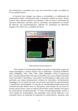 16
não relacionam o estudado com o que vem ocorrendo no país, na cidade ou
no seu próprio bairro.
O docente deve instigar nos alunos a curiosidade e a mobilização da
problemática dada, contribuindo para a formação cidadã do aluno. Então,
ensinar não é apenas mostrar um caminho, é dar ao aluno a autonomia de
percorrer diferentes caminhos, pois os conteúdos, principalmente no estudo
de Ciências, são interdisciplinares, podendo ser analisados em diferentes
ângulos, de acordo com a realidade do aluno.
Com relação à interdisciplinaridade, esta pode ser discutida a partir de
várias abordagens e muitos autores têm se dedicado a estudá-la (CARLOS,
2007; FAZENDA, 1991, 1992, 1993, 1999; JAPIASSU, 1976). É importante
que a interdisciplinaridade não seja confundida como uma simples interação
entre conteúdos e disciplinas. Uma prática interdisciplinar é algo muito mais
profundo, que requer planejamento, domínio de conteúdos e entendimento
pedagógico, de tal modo que seja um processo permeado de aproveitamento
e significativa aprendizagem. O conceito de interdisciplinaridade passa pela
intercomunicação efetiva entre as disciplinas, pela fixação de um tema de
estudo comum para o qual os tópicos particulares estão voltados com graus
de envolvimento pré-determinados. O termo interdisciplinaridade remete a
uma relação de reciprocidade, que pressupõe uma atitude diferente a ser
assumida frente ao problema de aquisição de conhecimento, deixando uma
<http://ambiente.educacao.ba.gov.br>
 
