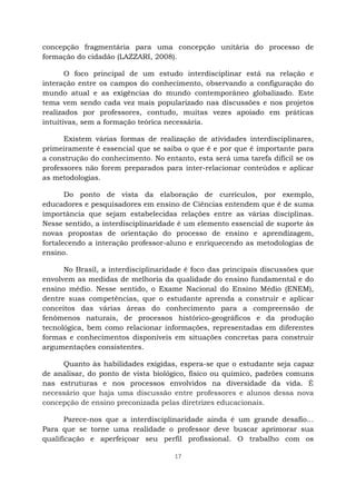 17
concepção fragmentária para uma concepção unitária do processo de
formação do cidadão (LAZZARI, 2008).
O foco principal de um estudo interdisciplinar está na relação e
interação entre os campos do conhecimento, observando a configuração do
mundo atual e as exigências do mundo contemporâneo globalizado. Este
tema vem sendo cada vez mais popularizado nas discussões e nos projetos
realizados por professores, contudo, muitas vezes apoiado em práticas
intuitivas, sem a formação teórica necessária.
Existem várias formas de realização de atividades interdisciplinares,
primeiramente é essencial que se saiba o que é e por que é importante para
a construção do conhecimento. No entanto, esta será uma tarefa difícil se os
professores não forem preparados para inter-relacionar conteúdos e aplicar
as metodologias.
Do ponto de vista da elaboração de currículos, por exemplo,
educadores e pesquisadores em ensino de Ciências entendem que é de suma
importância que sejam estabelecidas relações entre as várias disciplinas.
Nesse sentido, a interdisciplinaridade é um elemento essencial de suporte às
novas propostas de orientação do processo de ensino e aprendizagem,
fortalecendo a interação professor-aluno e enriquecendo as metodologias de
ensino.
No Brasil, a interdisciplinaridade é foco das principais discussões que
envolvem as medidas de melhoria da qualidade do ensino fundamental e do
ensino médio. Nesse sentido, o Exame Nacional do Ensino Médio (ENEM),
dentre suas competências, que o estudante aprenda a construir e aplicar
conceitos das várias áreas do conhecimento para a compreensão de
fenômenos naturais, de processos histórico-geográficos e da produção
tecnológica, bem como relacionar informações, representadas em diferentes
formas e conhecimentos disponíveis em situações concretas para construir
argumentações consistentes.
Quanto às habilidades exigidas, espera-se que o estudante seja capaz
de analisar, do ponto de vista biológico, físico ou químico, padrões comuns
nas estruturas e nos processos envolvidos na diversidade da vida. É
necessário que haja uma discussão entre professores e alunos dessa nova
concepção de ensino preconizada pelas diretrizes educacionais.
Parece-nos que a interdisciplinaridade ainda é um grande desafio...
Para que se torne uma realidade o professor deve buscar aprimorar sua
qualificação e aperfeiçoar seu perfil profissional. O trabalho com os
 