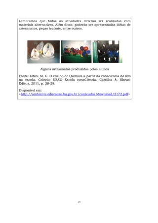 19
Lembramos que todas as atividades deverão ser realizadas com
materiais alternativos. Além disso, poderão ser apresentadas idéias de
artesanatos, peças teatrais, entre outros.
Alguns artesanatos produzidos pelos alunos
Fonte: LIMA, M. C. O ensino de Química a partir da consciência do lixo
na escola. Coleção UESC Escola consCiência. Cartilha 8. Ilhéus:
Editus, 2011, p. 28-29.
Disponível em:
<http://ambiente.educacao.ba.gov.br/conteudos/download/2172.pdf>
 