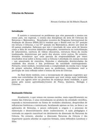 2
Ciências da Natureza
Renata Cardoso de Sá Ribeiro Razuck
Introdução
É notório e consensual os problemas que vêm passando o ensino em
nosso país, em especial, o ensino das disciplinas da área de Ciências da
Natureza e Matemática. Resultados recentes do Programa Internacional de
Avaliação de Alunos (PISA/2011) revelam que o Brasil está na 53ª posição
em leitura e Ciências, e na 57ª posição em Matemática, dentre um total de
65 países avaliados. Sabemos que isto é resultado de uma série de fatores
como a falta de recursos didáticos adequados, inexistência ou subutilização
de laboratórios, carência de vídeos educativos, estrutura física da escola
inadequada, desinteresse por parte dos alunos, entre outros. No entanto,
devemos reconhecer que uma parcela da responsabilidade por esses
resultados recai sobre a forma como a Ciência é abordada em nossas escolas
– um amontoado de conceitos, fórmulas e abstrações desvinculadas da
realidade dos alunos e dos problemas da sociedade contemporânea.
Portanto, neste módulo, reconhecendo a complexidade da escola real e longe
de propor soluções definitivas para os problemas, convidamos você a
participar de uma reflexão sobre o ensino da área de Ciências.
Ao final deste módulo, com a incorporação de algumas sugestões que
estão nas entrelinhas do texto, esperamos que você esteja mais habilitado
para ser um agente ativo no processo de mudança desta realidade, a qual
passa pelo nosso aprendizado/ensino de Física, Química, Biologia e
Ciências.
Ensinando Ciências
Atualmente, o que vemos em nossas escolas, mais especificamente no
ensino das Ciências, é uma centralização no produto da atividade científica,
expondo-a excessivamente na forma de verdades absolutas, desprovidas de
influências históricas e contextuais, focalizando apenas as leis, os fatos e as
aplicações de fórmulas, e pouco enfocando a origem e o processo de
elaboração e desenvolvimento deste conhecimento. A ação pedagógica é
centrada no aspecto conceitual em detrimento da dimensão da Natureza da
Ciência. No entanto, abordar a dimensão Natureza da Ciência é tão
importante quanto abordar os aspectos formais, como defendem Lonsbury e
Ellis:
 