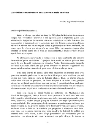 20
As atividades envolvendo o contato com o meio ambiente
Álvaro Nogueira de Souza
Prezado professor/cursista,
Você, professor que atua na área de Ciências da Natureza, tem ao seu
dispor um verdadeiro universo a ser apresentado e explorado junto aos
estudantes. Pequenos fenômenos naturais acontecem a cada instante em
nossos dias e passam despercebidos sem que nos demos conta que podemos
ensinar Ciências até em situações como a germinação de uma semente, de
uma gota de chuva que despende de uma folha, do reconhecimento dos
insetos se dando conta que é hora do acasalamento, e muitos outros quase
que infinitos exemplos.
As atividades envolvendo o contato com o meio ambiente são sempre
bem-vindas pelos estudantes. O próprio local onde os alunos passam boa
parte de seu dia está contido neste conceito. Assim, daremos aqui o exemplo
de uma audaciosa atividade que pode envolver os diversos segmentos da
comunidade escolar e contribuir para uma efetiva mudança local.
Uma área dentro da escola, uma área adjacente, ou mesmo uma área
próxima à escola, podem se tornar um local ideal para uma atividade que vai
deixar um bom exemplo para os futuros alunos. Para os alunos atuais,
atividades práticas de pesquisa, de forma simples e de baixo custo, podem
despertar verdadeiros cientistas em sua turma. O exemplo do bom professor
causa no estudante uma mistura de sentimentos que fazem com que muitos
alunos queiram seguir seus ensinamentos e suas linhas de trabalho.
Para esta etapa do nosso Curso de Extensão em Atualização em
Práticas Pedagógicas, iremos ilustrar uma proposta de atividade bastante
interessante e significativa. Lembramos que este é apenas um exemplo e que
você, professor, poderá propor qualquer atividade que seja significativa para
a sua realidade. Em nosso exemplo de proposta, sugerimos que utilizem um
local próximo ou na própria escola para desenvolver uma pesquisa prática,
de baixo custo e didática. A atividade que propomos é selecionar uma área,
que pode ser pequena (menor que uma quadra de futebol de salão), ou
mesmo uma área maior, e que esteja precisando ser recuperada por se
encontrar em situação de risco ambiental ou pelo desejo de tornar o
 