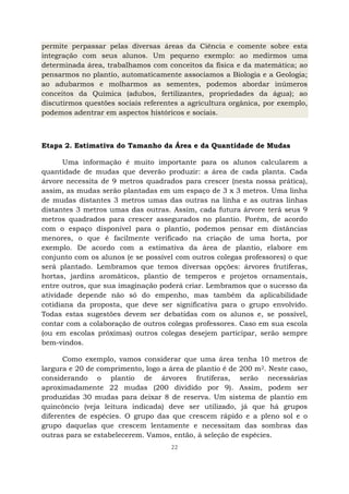 22
permite perpassar pelas diversas áreas da Ciência e comente sobre esta
integração com seus alunos. Um pequeno exemplo: ao medirmos uma
determinada área, trabalhamos com conceitos da física e da matemática; ao
pensarmos no plantio, automaticamente associamos a Biologia e a Geologia;
ao adubarmos e molharmos as sementes, podemos abordar inúmeros
conceitos da Química (adubos, fertilizantes, propriedades da água); ao
discutirmos questões sociais referentes a agricultura orgânica, por exemplo,
podemos adentrar em aspectos históricos e sociais.
Etapa 2. Estimativa do Tamanho da Área e da Quantidade de Mudas
Uma informação é muito importante para os alunos calcularem a
quantidade de mudas que deverão produzir: a área de cada planta. Cada
árvore necessita de 9 metros quadrados para crescer (nesta nossa prática),
assim, as mudas serão plantadas em um espaço de 3 x 3 metros. Uma linha
de mudas distantes 3 metros umas das outras na linha e as outras linhas
distantes 3 metros umas das outras. Assim, cada futura árvore terá seus 9
metros quadrados para crescer assegurados no plantio. Porém, de acordo
com o espaço disponível para o plantio, podemos pensar em distâncias
menores, o que é facilmente verificado na criação de uma horta, por
exemplo. De acordo com a estimativa da área de plantio, elabore em
conjunto com os alunos (e se possível com outros colegas professores) o que
será plantado. Lembramos que temos diversas opções: árvores frutíferas,
hortas, jardins aromáticos, plantio de temperos e projetos ornamentais,
entre outros, que sua imaginação poderá criar. Lembramos que o sucesso da
atividade depende não só do empenho, mas também da aplicabilidade
cotidiana da proposta, que deve ser significativa para o grupo envolvido.
Todas estas sugestões devem ser debatidas com os alunos e, se possível,
contar com a colaboração de outros colegas professores. Caso em sua escola
(ou em escolas próximas) outros colegas desejem participar, serão sempre
bem-vindos.
Como exemplo, vamos considerar que uma área tenha 10 metros de
largura e 20 de comprimento, logo a área de plantio é de 200 m2. Neste caso,
considerando o plantio de árvores frutíferas, serão necessárias
aproximadamente 22 mudas (200 dividido por 9). Assim, podem ser
produzidas 30 mudas para deixar 8 de reserva. Um sistema de plantio em
quincôncio (veja leitura indicada) deve ser utilizado, já que há grupos
diferentes de espécies. O grupo das que crescem rápido e a pleno sol e o
grupo daquelas que crescem lentamente e necessitam das sombras das
outras para se estabelecerem. Vamos, então, à seleção de espécies.
 