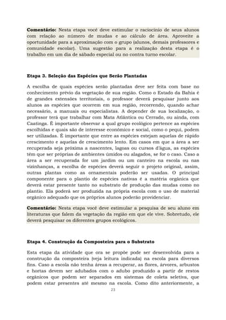 23
Comentário: Nesta etapa você deve estimular o raciocínio de seus alunos
com relação ao número de mudas e ao cálculo de área. Aproveite a
oportunidade para a aproximação com o grupo (alunos, demais professores e
comunidade escolar). Uma sugestão para a realização desta etapa é o
trabalho em um dia de sábado especial ou no contra turno escolar.
Etapa 3. Seleção das Espécies que Serão Plantadas
A escolha de quais espécies serão plantadas deve ser feita com base no
conhecimento prévio da vegetação de sua região. Como o Estado da Bahia é
de grandes extensões territoriais, o professor deverá pesquisar junto aos
alunos as espécies que ocorrem em sua região, recorrendo, quando achar
necessário, a manuais ou especialistas. A depender de sua localização, o
professor terá que trabalhar com Mata Atlântica ou Cerrado, ou ainda, com
Caatinga. É importante observar a qual grupo ecológico pertence as espécies
escolhidas e quais são de interesse econômico e social, como o pequi, podem
ser utilizadas. É importante que entre as espécies estejam aquelas de rápido
crescimento e aquelas de crescimento lento. Em casos em que a área a ser
recuperada seja próxima a nascentes, lagoas ou cursos d’água, as espécies
têm que ser próprias de ambientes úmidos ou alagados, se for o caso. Caso a
área a ser recuperada for um jardim ou um canteiro na escola ou nas
vizinhanças, a escolha de espécies deverá seguir o projeto original, assim,
outras plantas como as ornamentais poderão ser usadas. O principal
componente para o plantio de espécies nativas é a matéria orgânica que
deverá estar presente tanto no substrato de produção das mudas como no
plantio. Ela poderá ser produzida na própria escola com o uso de material
orgânico adequado que os próprios alunos poderão providenciar.
Comentário: Nesta etapa você deve estimular a pesquisa de seu aluno em
literaturas que falem da vegetação da região em que ele vive. Sobretudo, ele
deverá pesquisar os diferentes grupos ecológicos.
Etapa 4. Construção da Composteira para o Substrato
Esta etapa da atividade que ora se propõe pode ser desenvolvida para a
construção da composteira (veja leitura indicada) na escola para diversos
fins. Caso a escola não tenha áreas a recuperar, as flores, árvores, arbustos
e hortas devem ser adubados com o adubo produzido a partir de restos
orgânicos que podem ser separados em sistemas de coleta seletiva, que
podem estar presentes até mesmo na escola. Como dito anteriormente, a
 