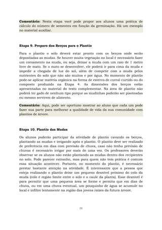 26
Comentário: Nesta etapa você pode propor aos alunos uma prática de
cálculo do número de sementes em função da germinação. Há um exemplo
no material auxiliar.
Etapa 9. Preparo dos Berços para o Plantio
Para o plantio o solo deverá estar pronto com os berços onde serão
depositadas as mudas. Se houver muita vegetação no local é necessário fazer
um coroamento na muda, ou seja, deixar a muda com um raio de 1 metro
livre de mato. Se o mato se desenvolver, ele poderá ir para cima da muda e
impedir a chegada de luz do sol, além de competir com a muda pelos
nutrientes do solo que não são muitos e por água. No momento de plantio
pode-se aplicar matéria orgânica na forma de esterco de curral curtido ou do
composto produzido na Etapa 4. As dimensões dos berços estão
apresentadas no material do texto complementar. Na área de plantio não
poderá ter gado de nenhum tipo porque as mudinhas poderão ser pisoteadas
ou mesmo servirem de alimento.
Comentário: Aqui, pode ser oportuno mostrar ao aluno que cada um pode
fazer sua parte para melhorar a qualidade de vida da sua comunidade com
plantios de árvore.
Etapa 10. Plantio das Mudas
Os alunos poderão participar da atividade de plantio cavando os berços,
plantando as mudas e irrigando após o plantio. O plantio deve ser realizado
de preferência em dias com previsão de chuva, caso não tenha previsão de
chuvas é necessário irrigar por mais de uma vez. Os professores deverão
observar se os alunos não estão plantando as mudas dentro dos recipientes
no solo. Pode parecer estranho, mas para quem não tem prática é comum
essa situação acontecer. Portanto, no momento do plantio, é necessário
prestar bastante atenção na atividade. É interessante que a pessoa que
esteja realizando o plantio deixe um pequeno desnível próximo do colo da
muda (colo é região limite entre o solo e o caule da planta). Esse desnível é
para permitir que uma pequena área se forme e permita que em dias de
chuva, ou em uma chuva eventual, um pouquinho de água se acumule no
local e infiltre lentamente na região das jovens raízes da futura árvore.
 