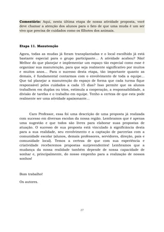27
Comentário: Aqui, nesta última etapa de nossa atividade proposta, você
deve chamar a atenção dos alunos para o fato de que uma muda é um ser
vivo que precisa de cuidados como os filhotes dos animais.
Etapa 11. Manutenção
Agora, todas as mudas já foram transplantadas e o local escolhido já está
bastante especial para o grupo participante... A atividade acabou? Não!
Melhor do que planejar e implementar um espaço tão especial como esse é
organizar sua manutenção, para que seja realmente significativo por muitos
e muitos anos... Para o sucesso desta etapa, tão importante quanto as
demais, é fundamental contarmos com o envolvimento de toda a equipe...
Que tal planejar a manutenção do espaço de forma que cada turma fique
responsável pelos cuidados a cada 15 dias? Isso permite que os alunos
trabalhem em duplas ou trios, estimula a cooperação, a responsabilidade, a
divisão de tarefas e o trabalho em equipe. Tenho a certeza de que esta pode
realmente ser uma atividade apaixonante...
Caro Professor, essa foi uma descrição de uma proposta já realizada
com sucesso em diversas escolas da nossa região. Lembramos que é apenas
uma sugestão e que todos são livres para elaborar suas propostas de
atuação. O sucesso de sua proposta está vinculado à significância desta
para a sua realidade, seu envolvimento e a captação de parcerias com a
comunidade escolar (alunos, demais professores, servidores, direção, pais e
comunidade local). Temos a certeza de que com sua experiência e
criatividade receberemos propostas surpreendentes! Lembramos que a
mudança da nossa realidade também depende de nossa capacidade de
sonhar e, principalmente, do nosso empenho para a realização de nossos
sonhos!
Bom trabalho!
Os autores.
 