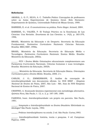 28
Referências
AMARAL, L. O. F.; SILVA, A. C. Trabalho Prático: Concepções de professores
sobre as Aulas Experimentais de Química Geral. Belo Horizonte:
Departamento de Química, Universidade Federal de Minas Gerais, 1999.
BARBERÁ, E. et al. O construtivismo na prática. Porto Alegre: Artmed, 2004.
BARBERÁ, O.; VALDÉS, P. El Trabajo Práctico en la Enseñanza de Las
Ciencias: Una Revisión. Enseñanza de Las Ciencias. n. 14(3), p. 365-379,
1996.
BRASIL. Ministério da Educação e do Desporto. Secretaria da Educação
Fundamental. Parâmetros Curriculares Nacionais: Ciências Naturais.
Brasília: MEC/SEF, 1998a.
BRASIL. Ministério da Educação. Secretaria de Educação Média e
Tecnológica. Parâmetros Curriculares Nacionais: Ensino Médio. Brasília:
Ministério da Educação, 2002a.
______. PCN + Ensino Médio: Orientações educacionais complementares aos
Parâmetros Curriculares Nacionais. Ciências humanas e suas tecnologias.
Brasília: Ministério da Educação, 2002b.
_______. Ministério da Educação. Secretaria de Educação Básica. Orientações
Curriculares para o Ensino Médio. Brasília, 2006. 2 v.
CARLOS, J. G.; ZIMMERMANN, E. Análise da concepção de
interdisciplinaridade nos documentos oficiais. In: XVII SNEF - Simpósio
Nacional de Ensino de Física, 2007, São Luís - MA. Atas do XVII Simpósio
Nacional de Ensino de Física, 2007.
CRISPINO, A. Ensinando Química experimental com metodologia alternativa.
Química Nova, São Paulo, v. 12, n. 2, p. 187-189, 1989.
FAZENDA, Ivani. Interdisciplinaridade: um projeto em parceira. São Paulo,
1991.
______. Integração e Interdisciplinaridade no Ensino Brasileiro: Efetividade ou
ideologia? São Paulo: Loyola, 1992.
______. Práticas interdisciplinares na escola. 2 ed. São Paulo: Cortez,1993.
______. Interdisciplinaridade: história, teoria e pesquisa. 4 ed. Campinas:
Papirus, 1999.
 