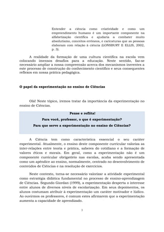 3
Entender a ciência como criatividade e como um
empreendimento humano é um importante componente na
alfabetização científica e ajudaria a combater muito
absolutismo, conceitos errôneos, e caricaturas que as pessoas
elaboram com relação à ciência (LONSBURY E ELLIS, 2002,
p. 3).
A realidade da formação de uma cultura científica na escola vem
colocando imensos desafios para a educação. Neste sentido, faz-se
necessário ampliar a nossa compreensão acerca dos mecanismos inerentes a
este processo de construção do conhecimento científico e seus consequentes
reflexos em nossa prática pedagógica.
O papel da experimentação no ensino de Ciências
Olá! Neste tópico, iremos tratar da importância da experimentação no
ensino de Ciências.
Pense e reflita!
Para você, professor, o que é experimentação?
Para que serve a experimentação no ensino de Ciências?
A Ciência tem como característica essencial o seu caráter
experimental. Atualmente, o ensino deste componente curricular valoriza as
inter-relações entre teoria e prática, saberes do cotidiano e a formação de
valores éticos e morais. Em geral, como a experimentação não é um
componente curricular obrigatório nas escolas, acaba sendo apresentada
como um apêndice ao ensino, normalmente, centrado no desenvolvimento de
conteúdos de Ciências e na resolução de exercícios.
Neste contexto, torna-se necessário valorizar a atividade experimental
como estratégia didática fundamental no processo de ensino-aprendizagem
de Ciências. Segundo Giordan (1999), a experimentação desperta o interesse
entre alunos de diversos níveis de escolarização. Em seus depoimentos, os
alunos costumam atribuir à experimentação um caráter motivador e lúdico.
Ao ouvirmos os professores, é comum estes afirmarem que a experimentação
aumenta a capacidade de aprendizado.
 