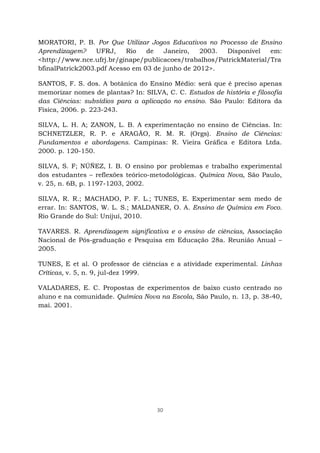 30
MORATORI, P. B. Por Que Utilizar Jogos Educativos no Processo de Ensino
Aprendizagem? UFRJ, Rio de Janeiro, 2003. Disponível em:
<http://www.nce.ufrj.br/ginape/publicacoes/trabalhos/PatrickMaterial/Tra
bfinalPatrick2003.pdf Acesso em 03 de junho de 2012>.
SANTOS, F. S. dos. A botânica do Ensino Médio: será que é preciso apenas
memorizar nomes de plantas? In: SILVA, C. C. Estudos de história e filosofia
das Ciências: subsídios para a aplicação no ensino. São Paulo: Editora da
Física, 2006. p. 223-243.
SILVA, L. H. A; ZANON, L. B. A experimentação no ensino de Ciências. In:
SCHNETZLER, R. P. e ARAGÃO, R. M. R. (Orgs). Ensino de Ciências:
Fundamentos e abordagens. Campinas: R. Vieira Gráfica e Editora Ltda.
2000. p. 120-150.
SILVA, S. F; NÚÑEZ, I. B. O ensino por problemas e trabalho experimental
dos estudantes – reflexões teórico-metodológicas. Química Nova, São Paulo,
v. 25, n. 6B, p. 1197-1203, 2002.
SILVA, R. R.; MACHADO, P. F. L.; TUNES, E. Experimentar sem medo de
errar. In: SANTOS, W. L. S.; MALDANER, O. A. Ensino de Química em Foco.
Rio Grande do Sul: Unijuí, 2010.
TAVARES. R. Aprendizagem significativa e o ensino de ciências, Associação
Nacional de Pós-graduação e Pesquisa em Educação 28a. Reunião Anual –
2005.
TUNES, E et al. O professor de ciências e a atividade experimental. Linhas
Críticas, v. 5, n. 9, jul-dez 1999.
VALADARES, E. C. Propostas de experimentos de baixo custo centrado no
aluno e na comunidade. Química Nova na Escola, São Paulo, n. 13, p. 38-40,
mai. 2001.
 