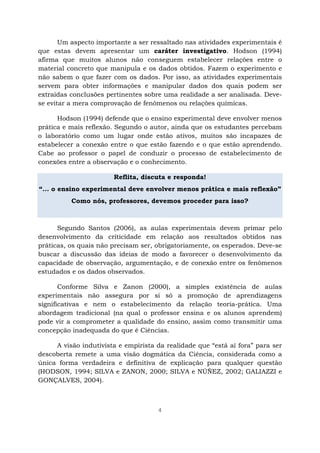 4
Um aspecto importante a ser ressaltado nas atividades experimentais é
que estas devem apresentar um caráter investigativo. Hodson (1994)
afirma que muitos alunos não conseguem estabelecer relações entre o
material concreto que manipula e os dados obtidos. Fazem o experimento e
não sabem o que fazer com os dados. Por isso, as atividades experimentais
servem para obter informações e manipular dados dos quais podem ser
extraídas conclusões pertinentes sobre uma realidade a ser analisada. Deve-
se evitar a mera comprovação de fenômenos ou relações químicas.
Hodson (1994) defende que o ensino experimental deve envolver menos
prática e mais reflexão. Segundo o autor, ainda que os estudantes percebam
o laboratório como um lugar onde estão ativos, muitos são incapazes de
estabelecer a conexão entre o que estão fazendo e o que estão aprendendo.
Cabe ao professor o papel de conduzir o processo de estabelecimento de
conexões entre a observação e o conhecimento.
Reflita, discuta e responda!
“... o ensino experimental deve envolver menos prática e mais reflexão”
Como nós, professores, devemos proceder para isso?
Segundo Santos (2006), as aulas experimentais devem primar pelo
desenvolvimento da criticidade em relação aos resultados obtidos nas
práticas, os quais não precisam ser, obrigatoriamente, os esperados. Deve-se
buscar a discussão das ideias de modo a favorecer o desenvolvimento da
capacidade de observação, argumentação, e de conexão entre os fenômenos
estudados e os dados observados.
Conforme Silva e Zanon (2000), a simples existência de aulas
experimentais não assegura por si só a promoção de aprendizagens
significativas e nem o estabelecimento da relação teoria-prática. Uma
abordagem tradicional (na qual o professor ensina e os alunos aprendem)
pode vir a comprometer a qualidade do ensino, assim como transmitir uma
concepção inadequada do que é Ciências.
A visão indutivista e empirista da realidade que “está aí fora” para ser
descoberta remete a uma visão dogmática da Ciência, considerada como a
única forma verdadeira e definitiva de explicação para qualquer questão
(HODSON, 1994; SILVA e ZANON, 2000; SILVA e NÚÑEZ, 2002; GALIAZZI e
GONÇALVES, 2004).
 