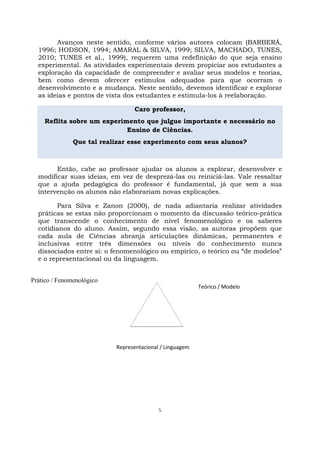 5
Avanços neste sentido, conforme vários autores colocam (BARBERÁ,
1996; HODSON, 1994; AMARAL & SILVA, 1999; SILVA, MACHADO, TUNES,
2010; TUNES et al., 1999), requerem uma redefinição do que seja ensino
experimental. As atividades experimentais devem propiciar aos estudantes a
exploração da capacidade de compreender e avaliar seus modelos e teorias,
bem como devem oferecer estímulos adequados para que ocorram o
desenvolvimento e a mudança. Neste sentido, devemos identificar e explorar
as ideias e pontos de vista dos estudantes e estimula-los à reelaboração.
Caro professor,
Reflita sobre um experimento que julgue importante e necessário no
Ensino de Ciências.
Que tal realizar esse experimento com seus alunos?
Então, cabe ao professor ajudar os alunos a explorar, desenvolver e
modificar suas ideias, em vez de desprezá-las ou reiniciá-las. Vale ressaltar
que a ajuda pedagógica do professor é fundamental, já que sem a sua
intervenção os alunos não elaborariam novas explicações.
Para Silva e Zanon (2000), de nada adiantaria realizar atividades
práticas se estas não proporcionam o momento da discussão teórico-prática
que transcende o conhecimento de nível fenomenológico e os saberes
cotidianos do aluno. Assim, segundo essa visão, as autoras propõem que
cada aula de Ciências abranja articulações dinâmicas, permanentes e
inclusivas entre três dimensões ou níveis do conhecimento nunca
dissociados entre si: o fenomenológico ou empírico, o teórico ou “de modelos”
e o representacional ou da linguagem.
Teórico / Modelo
Representacional / Linguagem
Prático / Fenomenológico
 