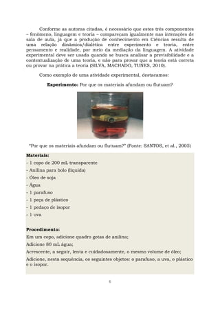 6
Conforme as autoras citadas, é necessário que estes três componentes
– fenômeno, linguagem e teoria – compareçam igualmente nas interações de
sala de aula, já que a produção de conhecimento em Ciências resulta de
uma relação dinâmica/dialética entre experimento e teoria, entre
pensamento e realidade, por meio da mediação da linguagem. A atividade
experimental deve ser usada quando se busca analisar a previsibilidade e a
contextualização de uma teoria, e não para provar que a teoria está correta
ou provar na prática a teoria (SILVA, MACHADO, TUNES, 2010).
Como exemplo de uma atividade experimental, destacamos:
Experimento: Por que os materiais afundam ou flutuam?
“Por que os materiais afundam ou flutuam?” (Fonte: SANTOS, et al., 2005)
Materiais:
- 1 copo de 200 mL transparente
- Anilina para bolo (líquida)
- Óleo de soja
- Água
- 1 parafuso
- 1 peça de plástico
- 1 pedaço de isopor
- 1 uva
Procedimento:
Em um copo, adicione quadro gotas de anilina;
Adicione 80 mL água;
Acrescente, a seguir, lenta e cuidadosamente, o mesmo volume de óleo;
Adicione, nesta sequência, os seguintes objetos: o parafuso, a uva, o plástico
e o isopor.
 
