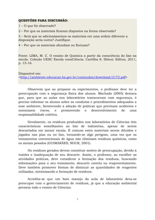7
QUESTÕES PARA DISCUSSÃO:
1 – O que foi observado?
2 – Por que os materiais ficaram dispostos na forma observada?
3 – Será que se adicionássemos os materiais em uma ordem diferente a
disposição seria outra? Justifique.
4 – Por que os materiais afundam ou flutuam?
Fonte: LIMA, M. C. O ensino de Química a partir da consciência do lixo na
escola. Coleção UESC Escola consCiência. Cartilha 8. Ilhéus: Editus, 2011,
p. 15-16.
Disponível em:
<http://ambiente.educacao.ba.gov.br/conteudos/download/2172.pdf>
Observem que ao preparar os experimentos, o professor deve ter a
preocupação com a segurança física dos alunos. Machado (2005) destaca
que, para que as aulas nos laboratórios transcorram com segurança, é
preciso informar os alunos sobre as condutas e procedimentos adequados a
esse ambiente, favorecendo a adoção de práticas que previnam acidentes e
minimizem riscos, e promovendo o desenvolvimento de uma
responsabilidade coletiva.
Geralmente, os resíduos produzidos nos laboratórios de Ciências têm
características semelhantes ao lixo de indústrias, apesar de serem
descartados em menor escala. É comum estes materiais serem diluídos e
jogados nas pias ou no lixo, tornando-se algo perigoso, uma vez que os
tratamentos convencionais de água não eliminam resíduos químicos, como
os metais pesados (GUIMARÃES; NOUR, 2001).
Os resíduos gerados devem constituir motivo de preocupação, devido à
toxidez e inadequação de seu descarte. Assim, o professor, ao escolher as
atividades práticas, deve considerar a formação dos resíduos, buscando
informações para o seu tratamento, descarte correto ou reaproveitamento.
Deve também promover formas de diminuir as quantidades de reagentes
utilizadas, minimizando a formação de resíduos.
Acredita-se que um bom manejo da aula de laboratório deva-se
preocupar com o gerenciamento de resíduos, já que a educação ambiental
permeia todo o ensino de Ciências.
 