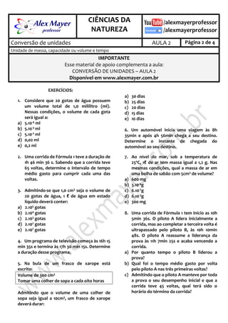 .
CIÊNCIAS DA
NATUREZA
.
Conversão de unidades AULA 2 Página 2 de 4
Unidade de massa, capacidade ou volume e tempo
IMPORTANTE
Esse material de apoio complementa a aula:
CONVERSÃO DE UNIDADES – AULA 2
Disponível em www.alexmayer.com.br
EXERCÍCIOS:
1. Considere que 20 gotas de água possuem
um volume total de 1,0 mililitro (ml).
Nessas condições, o volume de cada gota
será igual a:
a) 5.10-4 ml
b) 5.10-3 ml
c) 5.10-2 ml
d) 0,02 ml
e) 0,2 ml
2. Uma corrida de Fórmula 1 teve a duração de
1h 46 min 36 s. Sabendo que a corrida teve
65 voltas, determine o intervalo de tempo
médio gasto para cumprir cada uma das
voltas.
3. Admitindo-se que 1,0 cm3 seja o volume de
20 gotas de água, 1 ℓ de água em estado
líquido deverá conter:
a) 2.105 gotas
b) 2.104 gotas
c) 2.103 gotas
d) 2.102 gotas
e) 2.107 gotas
4. Um programa de televisão começa às 16h 15
min 35s e termina às 17h 30 min 15s. Determine
a duração desse programa.
5. Na bula de um frasco de xarope está
escrito:
Volume de 300 cm3
Tomar uma colher de sopa a cada oito horas
Admitindo que o volume de uma colher de
sopa seja igual a 10cm3, um frasco de xarope
deverá durar:
a) 30 dias
b) 25 dias
c) 20 dias
d) 15 dias
e) 10 dias
6. Um automóvel inicia uma viagem às 8h
35min e após 4h 56min chega a seu destino.
Determine o instante de chegada do
automóvel ao seu destino.
7. Ao nível do mar, sob a temperatura de
25ºC, 1ℓ de ar tem massa igual a 1,2 g. Nas
mesmas condições, qual a massa de ar em
uma bolha de sabão com 5cm3 de volume?
a) 600 mg
b) 3.10-4g
c) 6.10-7g
d) 6.10-3g
e) 300 mg
8. Uma corrida de Fórmula 1 tem início as 10h
5min 36s. O piloto A lidera inicialmente a
corrida, mas ao completar a terceira volta é
ultrapassado pelo piloto B, às 10h 10min
48s. O piloto A reassume a liderança da
prova às 11h 7min 25s e acaba vencendo a
corrida.
a) Por quanto tempo o piloto B liderou a
prova?
b) Qual foi o tempo médio gasto por volta
pelo piloto A nas três primeiras voltas?
c) Admitindo que o piloto A manteve por toda
a prova o seu desempenho inicial e que a
corrida teve 45 voltas, qual terá sido o
horário do término da corrida?
 