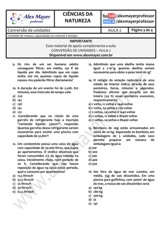 .
CIÊNCIAS DA
NATUREZA
.
Conversão de unidades AULA 2 Página 3 de 4
Unidade de massa, capacidade ou volume e tempo
IMPORTANTE
Esse material de apoio complementa a aula:
CONVERSÃO DE UNIDADES – AULA 2
Disponível em www.alexmayer.com.br
9. Os rins de um ser humano adulto
conseguem filtrar, em média, 150 ℓ de
líquido por dia. Admitindo que um copo
tenha 200 ml, quantos copos de líquido
nossos rins poderão filtrar diariamente?
10. A duração de um evento foi de 2,20h. Em
minutos, esse intervalo de tempo vale:
a) 220
b) 142
c) 138
d) 132
e) 122
11. Considerando que no rótulo de uma
garrafa de refrigerante haja a inscrição
“conteúdo líquido: 330cm3”, responda:
Quantas garrafas desse refrigerante seriam
necessárias para encher uma piscina com
capacidade de 52,8m3?
12. Um condomínio possui uma caixa de água
com capacidade de 30.000 litros, que supre
40 apartamentos. O síndico observou que
foram consumidos 2/3 da água contida na
caixa, inicialmente cheia, num período de
20 h. Considerando que não houve
reposição de água na caixa nesse período,
qual o consumo por apartamento?
a) 12,5 litros/h
b) 37,5 litros/h
c) 25 litros/h
d) 50 litros/h
e) 62,5 litros/h
13. Admitindo que uma abelha tenha massa
igual a 2.10-2g, quantas abelhas seriam
necessárias para obter o peso total de 1g?
14. O relógio da estação rodoviária de uma
cidade do interior indica, através de seus
ponteiros, horas, minutos e segundos.
Podemos afirmar que durante um dia
inteiro (24 h) esses ponteiros executam,
respectivamente:
a) 1 volta, 12 voltas e 1440 voltas
b) 1 volta, 24 voltas e 720 voltas
c) 2 voltas, 24 voltas e 1440 voltas
d) 2 voltas, 12 voltas e 86400 voltas
e) 2 voltas, 24 voltas e 86400 voltas
15. Bombons de 20g estão armazenados em
sacos de 20 kg. Separando os bombons em
embalagens de 5 unidades, cada saco
permite preparar um número de
embalagens igual a:
a) 100
b) 200
c) 300
d) 400
e) 500
16. Um litro de água do mar contém, em
média, 35g de sais dissolvidos. Em uma
piscina para golfinhos, com 400m3 de água
do mar, a massa de sais dissolvidos será:
a) 140 kg
b) 280 kg
c) 500 kg
d) 5t
e) 14t
 