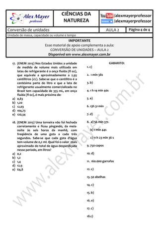 .
CIÊNCIAS DA
NATUREZA
.
Conversão de unidades AULA 2 Página 4 de 4
Unidade de massa, capacidade ou volume e tempo
IMPORTANTE
Esse material de apoio complementa a aula:
CONVERSÃO DE UNIDADES – AULA 2
Disponível em www.alexmayer.com.br
17. (ENEM 2013) Nos Estados Unidos a unidade
de medida de volume mais utilizada em
latas de refrigerante é a onça fluida (fl oz),
que equivale a aproximadamente a 2,95
centilitros (cL). Sabe-se que o centilitro é a
centésima parte do litro e que a lata de
refrigerante usualmente comercializada no
Brasil tem capacidade de 355 mL, em onça
fluida (fl oz), é mais próxima de:
a) 0,83
b) 1,20
c) 12,03
d) 104,73
e) 120,34
18. (ENEM 2013) Uma torneira não foi fechada
corretamente e ficou pingando, da meia-
noite às seis horas da manhã, com
freqüência de uma gota a cada três
segundos. Sabe-se que cada gota d’água
tem volume de 0,2 ml. Qual foi o valor mais
aproximado do total de água desperdiçada
nesse período, em litros?
a) 0,2
b) 1,2
c) 1,4
d) 12,9
e) 64,8
GABARITO:
1. c)
2. 1 min 38s
3. b)
4. 1 h 14 min 40s
5. e)
6. 13h 31 min
7. d)
8. a) 56 min 37s
b) 1 min 44s
c) 11 h 23 min 36 s
9. 750 copos
10. d)
11. 160.000 garrafas
12. c)
13. 50 abelhas
14. c)
15. b)
16. e)
17. c)
18.c)
 