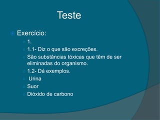 Teste
   Exercício:
     ○ 1.
     ○ 1.1- Diz o que são excreções.
     ○ São substâncias tóxicas que têm de ser
         eliminadas do organismo.
     ○   1.2- Dá exemplos.
     ○   Urina
     ○   Suor
     ○   Dióxido de carbono
 