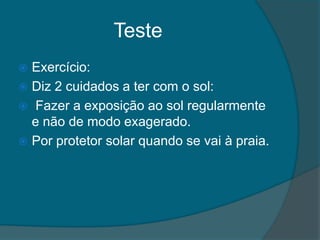 Teste
 Exercício:
 Diz 2 cuidados a ter com o sol:
 Fazer a exposição ao sol regularmente
  e não de modo exagerado.
 Por protetor solar quando se vai à praia.
 