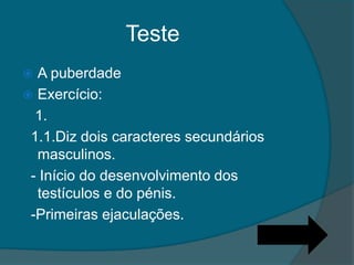 Teste
 A puberdade
 Exercício:
  1.
 1.1.Diz dois caracteres secundários
  masculinos.
 - Início do desenvolvimento dos
  testículos e do pénis.
 -Primeiras ejaculações.
 