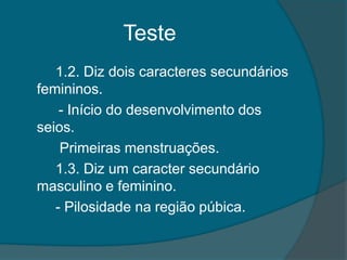 Teste
   1.2. Diz dois caracteres secundários
femininos.
    - Início do desenvolvimento dos
seios.
    Primeiras menstruações.
   1.3. Diz um caracter secundário
masculino e feminino.
   - Pilosidade na região púbica.
 