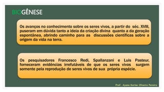 BIOGÊNESE
Os avanços no conhecimento sobre os seres vivos, a partir do séc. XVIII,
puseram em dúvida tanto a ideia da criação divina quanto a da geração
espontânea, abrindo caminho para as discussões científicas sobre a
origem da vida na terra.
Os pesquisadores Francesco Redi, Spallanzani e Luis Pasteur,
forneceram evidências irrefutáveis de que os seres vivos surgem
somente pela reprodução de seres vivos de sua própria espécie.
Prof. Ayana Karine Oliveira Pereira
 
