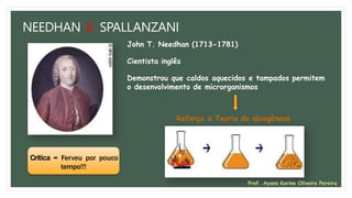 NEEDHAN X SPALLANZANI
John T. Needhan (1713-1781)
Cientista inglês
Demonstrou que caldos aquecidos e tampados permitem
o desenvolvimento de microrganismos
Reforça a Teoria da abiogênese
Crítica = Ferveu por pouco
tempo!!!
Prof. Ayana Karine Oliveira Pereira
 