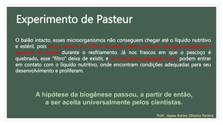 Experimento de Pasteur
O balão intacto, esses microorganismos não conseguem chegar até o líquido nutritivo
e estéril, pois ficam retidos no “filtro” formado pelas gotículas de água surgidas no
pescoço do balão durante o resfriamento. Já nos frascos em que o pescoço é
quebrado, esse “filtro” deixa de existir, e os micróbios presentes no ar podem entrar
em contato com o líquido nutritivo, onde encontram condições adequadas para seu
desenvolvimento e proliferam.
A hipótese da biogênese passou, a partir de então,
a ser aceita universalmente pelos cientistas.
Prof. Ayana Karine Oliveira Pereira
 