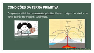 CONDIÇÕES DA TERRA PRIMITIVA
Os gases constituintes da atmosfera primitiva tiveram origem no interior da
Terra, através das erupções vulcâncicas.
Prof. Ayana Karine Oliveira Pereira
 