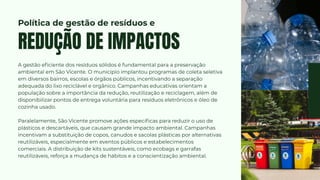A gestão eficiente dos resíduos sólidos é fundamental para a preservação
ambiental em São Vicente. O município implantou programas de coleta seletiva
em diversos bairros, escolas e órgãos públicos, incentivando a separação
adequada do lixo reciclável e orgânico. Campanhas educativas orientam a
população sobre a importância da redução, reutilização e reciclagem, além de
disponibilizar pontos de entrega voluntária para resíduos eletrônicos e óleo de
cozinha usado.
Paralelamente, São Vicente promove ações específicas para reduzir o uso de
plásticos e descartáveis, que causam grande impacto ambiental. Campanhas
incentivam a substituição de copos, canudos e sacolas plásticas por alternativas
reutilizáveis, especialmente em eventos públicos e estabelecimentos
comerciais. A distribuição de kits sustentáveis, como ecobags e garrafas
reutilizáveis, reforça a mudança de hábitos e a conscientização ambiental.
REDUÇÃO DE IMPACTOS
Política de gestão de resíduos e
 