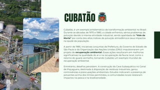 CUBATÃO
Cubatão, é um exemplo emblemático de transformação ambiental no Brasil.
Durante as décadas de 1970 e 1980, a cidade enfrentou sérios problemas de
poluição devido à intensa atividade industrial, sendo apelidada de "Vale da
Morte" por conta dos altos índices de poluição atmosférica e seus impactos
na saúde da população .
A partir de 1985, iniciativas conjuntas da Prefeitura, do Governo do Estado de
São Paulo e da Organização das Nações Unidas (ONU) impulsionaram um
projeto de recuperação ambiental. Essas ações resultaram em melhorias
significativas na qualidade do ar e na recuperação da fauna local, como o
retorno do guará-vermelho, tornando Cubatão um exemplo mundial de
recuperação ambiental.
Entretanto, desafios persistem. A construção da Cava Subaquática no Canal
de Piaçaguera, destinada à disposição de resíduos industriais, gerou
controvérsias e preocupações ambientais. Estudos indicaram a presença de
poluentes acima dos limites permitidos, e comunidades locais relataram
impactos na pesca e na biodiversidade .
 