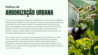 O Plano de Arborização Urbana de Cubatão é um documento estratégico
elaborado pela prefeitura para planejar e orientar a arborização urbana do
município. Isso ocorre por meio de um levantamento do conjunto de
árvores plantadas em áreas públicas da cidade e inclui os mais diversos
espaços, tais como ruas, praças, parques, jardins, ele garante que o
plantio, a poda, a substituição e a manutenção das árvores ocorram de
forma planejada, segura e sustentável.
Além do documento, o Plano de Arborização Urbana também contém
uma cartilha para a população com intuito de incentivar o plantio
responsável de árvores. Essa cartilha contém informações sobre a
importância de plantar árvores, as principais árvores de Cubatão, como
escolher uma muda de árvore, legislação municipal para o plantio, dentre
outras informações.
ARBORIZAÇÃO URBANA
Política de
 