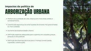 Melhora da qualidade de vida urbana com mais áreas verdes e
sombreamento.
Garantia de segurança ao evitar quedas de árvores mal posicionadas
ou mal cuidadas.
Aumento da biodiversidade urbana.
Definição espécies adequadas para o plantio em calçadas, praças,
parques e vias públicas.
Definição de diretrizes técnicas para o manejo correto (poda,
supressão, substituição).
ARBORIZAÇÃO URBANA
Impactos da política de
 