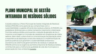 Cubatão elaborou o Plano Municipal de Gestão Integrada de Resíduos
Sólidos (PMGIRS) como parte de seu compromisso com a
sustentabilidade e a gestão eficiente dos resíduos urbanos. O PMGIRS visa
estabelecer diretrizes para a coleta, transporte, tratamento e destinação
final dos resíduos sólidos, promovendo a redução da geração de lixo, o
incentivo à reciclagem e a inclusão de catadores em programas de coleta
seletiva. Além disso, o plano busca a conscientização da população sobre
a importância da separação correta dos resíduos e a implementação de
políticas públicas que garantam a sustentabilidade ambiental e
econômica do sistema de gerenciamento de resíduos. A adoção do
PMGIRS alinha-se às exigências da Política Nacional de Resíduos Sólidos,
contribuindo para a melhoria da qualidade de vida dos munícipes e a
preservação do meio ambiente.Cubatão
PLANO MUNICIPAL DE GESTÃO
INTEGRADA DE RESÍDUOS SÓLIDOS
 