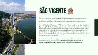 SÃO VICENTE
São Vicente possui uma rica diversidade ambiental, incluindo áreas de
manguezais e praias que são essenciais para a manutenção da
biodiversidade e para a proteção contra eventos climáticos extremos.
A cidade abriga o Refúgio de Vida Silvestre de Santa Cruz, uma Unidade de
Conservação de Proteção Integral que visa preservar ecossistemas costeiros
e marinhos, permitindo apenas o uso indireto dos recursos naturais . Além
disso, a Área de Proteção Ambiental Costa das Algas, que compartilha o
território com o Refúgio, busca compatibilizar a conservação da natureza
com o uso sustentável dos recursos, promovendo atividades como a pesca
artesanal de forma ordenada.
Essas iniciativas refletem o compromisso de São Vicente com a
sustentabilidade, equilibrando o desenvolvimento urbano com a
conservação ambiental e o bem-estar das comunidades locais.
 