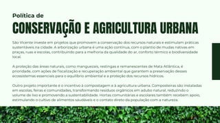 São Vicente investe em projetos que promovem a conservação dos recursos naturais e estimulam práticas
sustentáveis na cidade. A arborização urbana é uma ação contínua, com o plantio de mudas nativas em
praças, ruas e escolas, contribuindo para a melhoria da qualidade do ar, conforto térmico e biodiversidade
local.
A proteção das áreas naturais, como manguezais, restingas e remanescentes de Mata Atlântica, é
prioridade, com ações de fiscalização e recuperação ambiental que garantem a preservação desses
ecossistemas essenciais para o equilíbrio ambiental e a proteção dos recursos hídricos.
Outro projeto importante é o incentivo à compostagem e à agricultura urbana. Composteiras são instaladas
em escolas, feiras e comunidades, transformando resíduos orgânicos em adubo natural, reduzindo o
volume de lixo e promovendo a sustentabilidade. Hortas comunitárias e escolares também recebem apoio,
estimulando o cultivo de alimentos saudáveis e o contato direto da população com a natureza.
CONSERVAÇÃO E AGRICULTURA URBANA
Política de
 