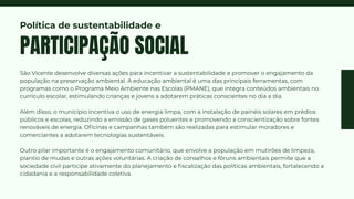 São Vicente desenvolve diversas ações para incentivar a sustentabilidade e promover o engajamento da
população na preservação ambiental. A educação ambiental é uma das principais ferramentas, com
programas como o Programa Meio Ambiente nas Escolas (PMANE), que integra conteúdos ambientais no
currículo escolar, estimulando crianças e jovens a adotarem práticas conscientes no dia a dia.
Além disso, o município incentiva o uso de energia limpa, com a instalação de painéis solares em prédios
públicos e escolas, reduzindo a emissão de gases poluentes e promovendo a conscientização sobre fontes
renováveis de energia. Oficinas e campanhas também são realizadas para estimular moradores e
comerciantes a adotarem tecnologias sustentáveis.
Outro pilar importante é o engajamento comunitário, que envolve a população em mutirões de limpeza,
plantio de mudas e outras ações voluntárias. A criação de conselhos e fóruns ambientais permite que a
sociedade civil participe ativamente do planejamento e fiscalização das políticas ambientais, fortalecendo a
cidadania e a responsabilidade coletiva.
PARTICIPAÇÃO SOCIAL
Política de sustentabilidade e
 