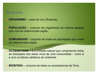 BIOSFERA
   ORGANISMO – cada ser vivo (Espécie).

   POPULAÇÃO – conjunto de organismos da mesma espécie
    que vive em determinada região.

   COMUNIDADE – conjunto de todas as populações que vivem
    em determinada região.

   ECOSSISTEMA – é a unidade natural que compreende todas
    as interações dos seres vivos de uma comunidade – entre si
    e com os fatores abióticos do ambiente.

   BIOSFERA – conjunto de todos os ecossistemas da Terra.
 