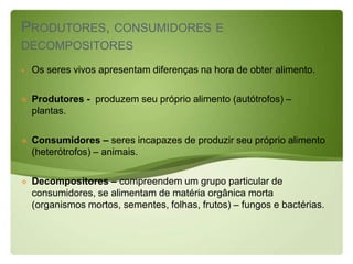 PRODUTORES, CONSUMIDORES E
DECOMPOSITORES
   Os seres vivos apresentam diferenças na hora de obter alimento.

   Produtores - produzem seu próprio alimento (autótrofos) –
    plantas.

   Consumidores – seres incapazes de produzir seu próprio alimento
    (heterótrofos) – animais.

   Decompositores – compreendem um grupo particular de
    consumidores, se alimentam de matéria orgânica morta
    (organismos mortos, sementes, folhas, frutos) – fungos e bactérias.
 