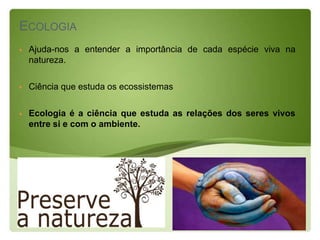 ECOLOGIA
   Ajuda-nos a entender a importância de cada espécie viva na
    natureza.

   Ciência que estuda os ecossistemas

   Ecologia é a ciência que estuda as relações dos seres vivos
    entre si e com o ambiente.
 