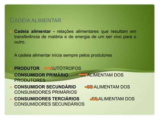 CADEIA ALIMENTAR
   Cadeia alimentar - relações alimentares que resultam em
    transferência de matéria e de energia de um ser vivo para o
    outro.

-   A cadeia alimentar inicia sempre pelos produtores

   PRODUTOR    AUTÓTROFOS
   CONSUMIDOR PRIMÁRIO     SE ALIMENTAM DOS
    PRODUTORES
   CONSUMIDOR SECUNDÁRIO      SE ALIMENTAM DOS
    CONSUMIDORES PRIMÁRIOS
   CONSUMIDORES TERCIÁRIOS      SE ALIMENTAM DOS
    CONSUMIDORES SECUNDÁRIOS
 