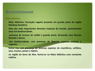 BIODIVERSIDADE
Mata Atlântica
o   Mata Atlântica: formação vegetal presente em grande parte da região
    litorânea brasileira.
o   Uma das mais importantes florestas tropicais do mundo, apresentando
    uma rica biodiversidade.
•    presença de árvores de médio e grande porte, formando uma floresta
    fechada e densa;
•   rica biodiversidade, com presença de diversas espécies animais e
    vegetais;
•   fauna rica com presença de diversas espécies de mamíferos, anfíbios,
    aves, insetos, peixes e répteis.
•   na região da Serra do Mar, forma-se na Mata Atlântica uma constante
    neblina.
 