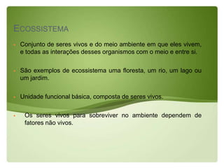ECOSSISTEMA
   Conjunto de seres vivos e do meio ambiente em que eles vivem,
    e todas as interações desses organismos com o meio e entre si.

   São exemplos de ecossistema uma floresta, um rio, um lago ou
    um jardim.

   Unidade funcional básica, composta de seres vivos.

    Os seres vivos para sobreviver no ambiente dependem de
     fatores não vivos.
 